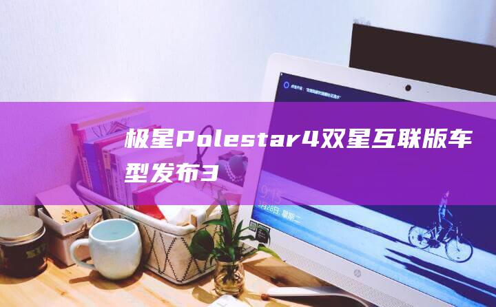 极星 Polestar 4 双星互联版车型发布：33.99~39.99 万元，赠送极星手机