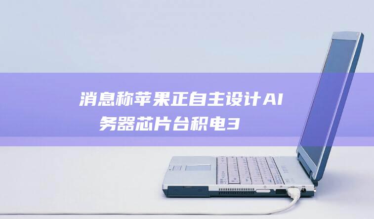 消息称苹果正自主设计 AI 服务器芯片：台积电 3nm 工艺，预估 2025 下半年量产