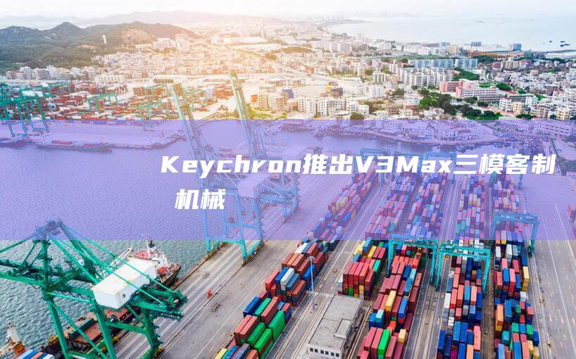Keychron 推出 V3 Max 三模客制化机械键盘：TKL 布局，372 元起