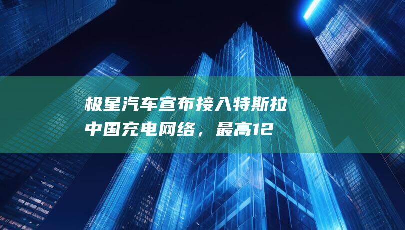 极星汽车宣布接入特斯拉中国充电网络，最高 120kW 功率