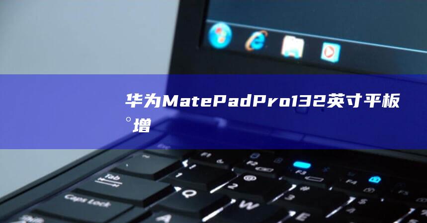华为 MatePad Pro 13.2 英寸平板新增 SIM 卡版本，12GB+512GB 定价 7499 元