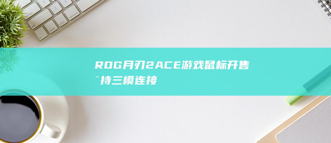 ROG 月刃 2 ACE 游戏鼠标开售：支持三模连接、42000DPI，899 元