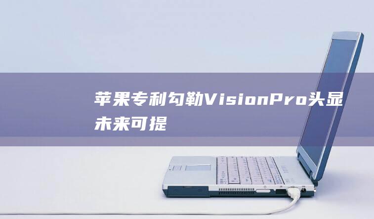 苹果专利勾勒VisionPro头显未来可提