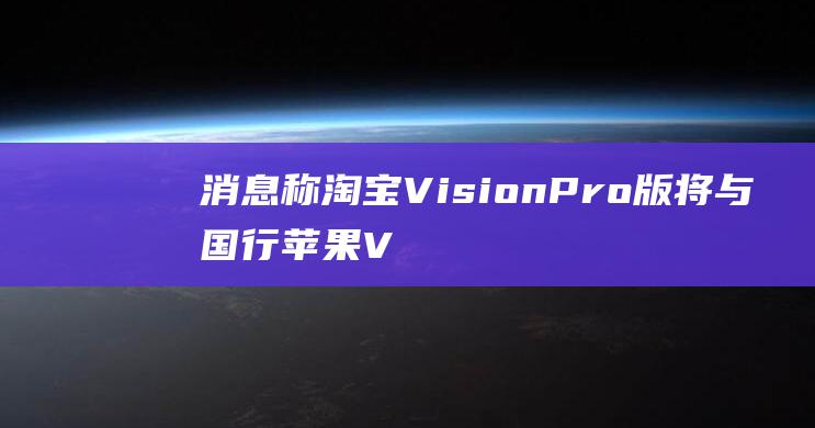 消息称淘宝 Vision Pro 版将与国行苹果 Vision Pro 同步发布，带来更多功能