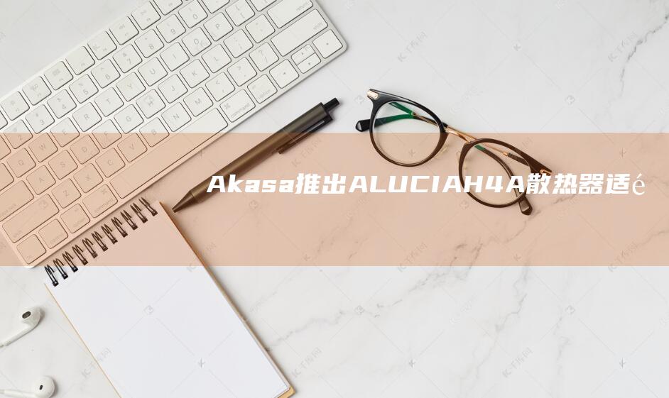 Akasa 推出 ALUCIA H4A 散热器：适配锐龙处理器、120mm 风扇 + 四根 6mm 热管
