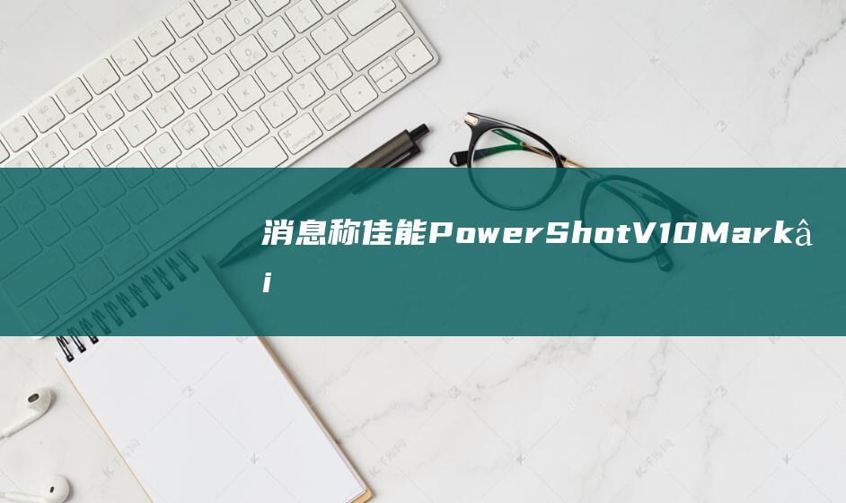 消息称佳能 PowerShot V10 MarkⅡ 相机今年第四季度发布