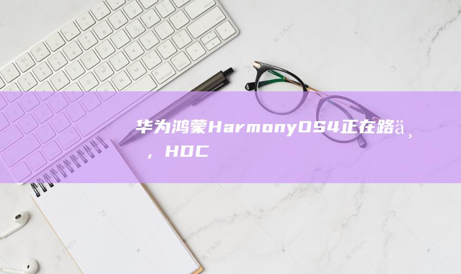 华为鸿蒙 HarmonyOS 4 正在路上，HDC 2023 开发者大会将于 8 月 4 日至 6 日在松山湖举行