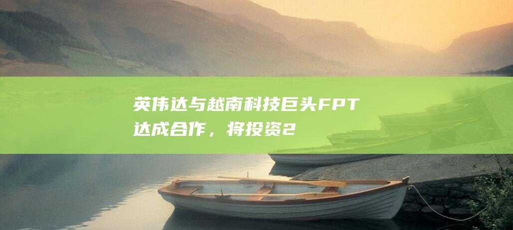 英伟达与越南科技巨头FPT达成合作，将投资2