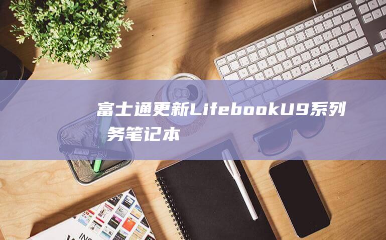 富士通更新 Lifebook U9 系列商务笔记本电脑：13代酷睿、898 克、可翻转