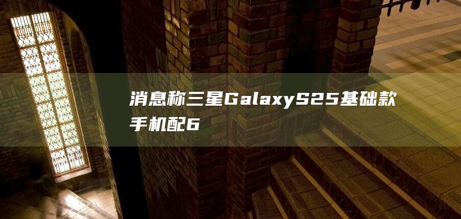 消息称三星GalaxyS25基础款手机配6