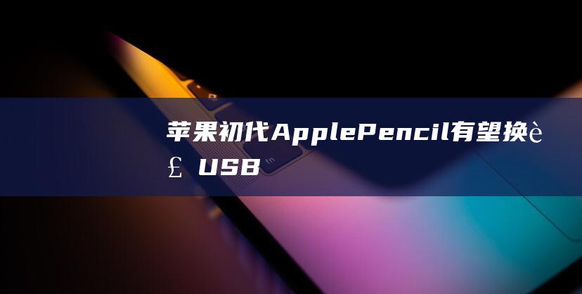 苹果初代 Apple Pencil 有望换装 USB