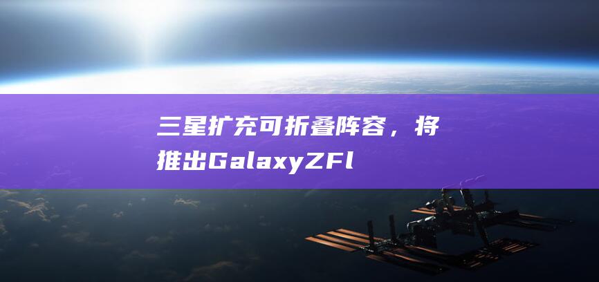 三星扩充可折叠阵容，将推出 Galaxy Z Flex 等 4 个新系列手机
