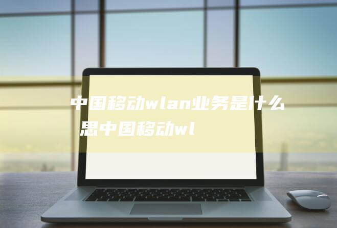 中国移动wlan业务是什么意思 (中国移动wlan 中国移动WLAN 用户数量蓬勃增长 开办快1年)