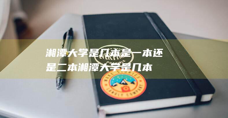 湘潭大学是几本 是一本还是二本 (湘潭大学是几本 湘潭大学是属于本科几本学校)