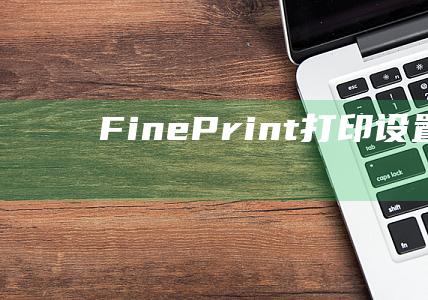 FinePrint打印设置 (FinePrint注册码 如何免费获取 fineprint注册码)