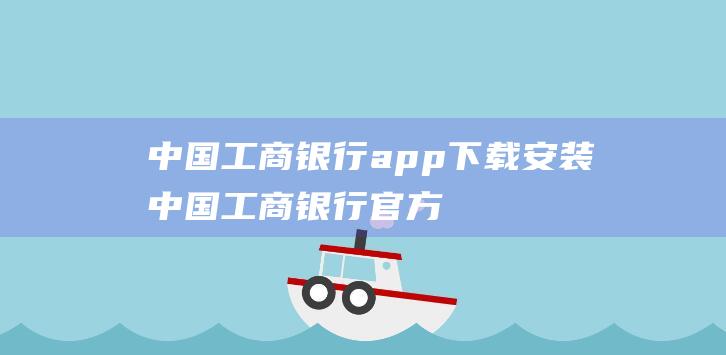中国工商银行app下载安装 (中国工商银行官方网站 中国工商银行官方网站)