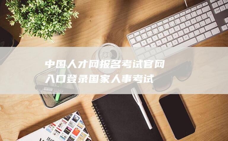 中国人才网报名考试官网入口登录国家人事考试